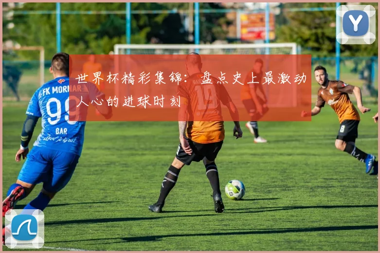 世界杯精彩集锦：盘点史上最激动人心的进球时刻