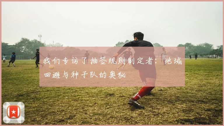 我们专访了抽签规则制定者：地域回避与种子队的奥秘