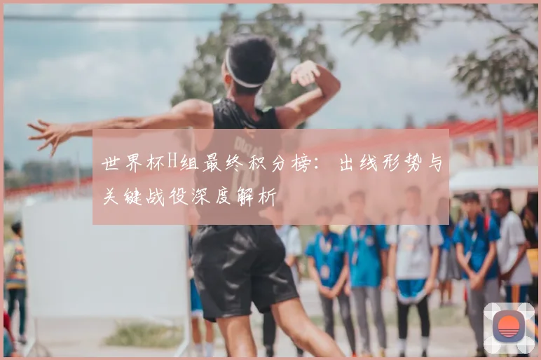 世界杯H组最终积分榜：出线形势与关键战役深度解析