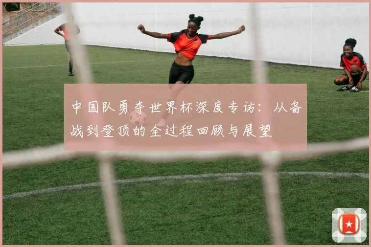 中国队勇夺世界杯深度专访：从备战到登顶的全过程回顾与展望