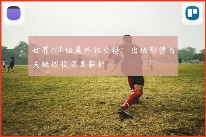 世界杯H组最终积分榜：出线形势与关键战役深度解析