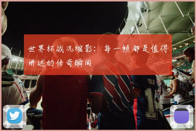 世界杯战况缩影：每一帧都是值得讲述的传奇瞬间