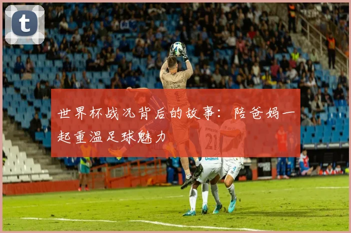 世界杯战况背后的故事：陪爸妈一起重温足球魅力