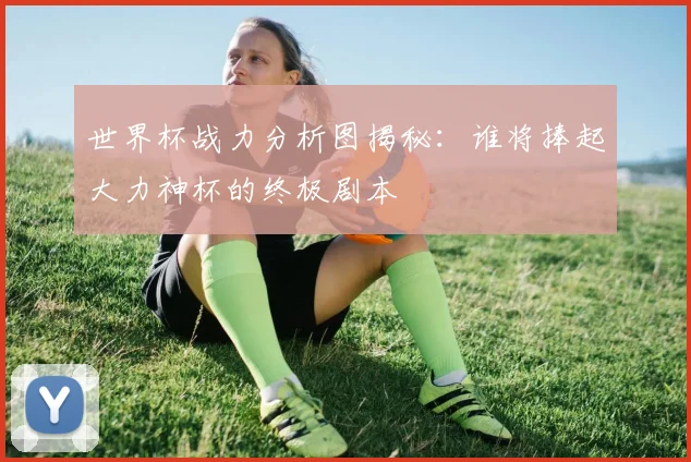 世界杯战力分析图揭秘：谁将捧起大力神杯的终极剧本